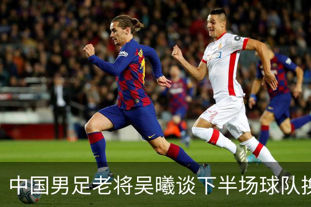 中国男足老将吴曦谈下半场球队换人调整