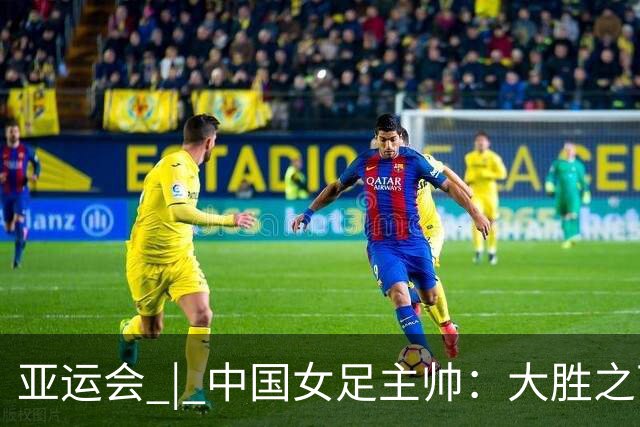 亚运会 | 中国女足主帅：大胜之下有隐忧