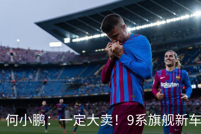 何小鹏：一定大卖！9系旗舰新车23.18万起，喊话“全球同价位无对手”