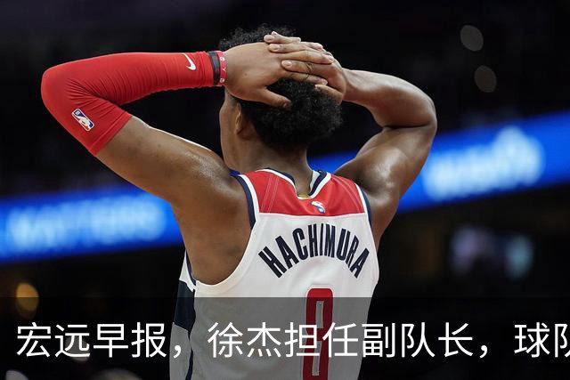 宏远早报，徐杰担任副队长，球队本赛季任务4强，领导点名胡明轩！