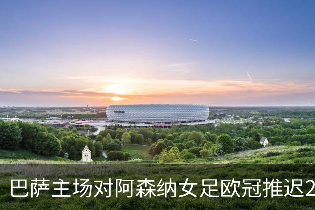 巴萨主场对阿森纳女足欧冠推迟24小时，球迷已订行程怒了