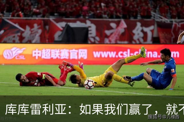 库库雷利亚：如果我们赢了，就不会有人说我们跑动不够了