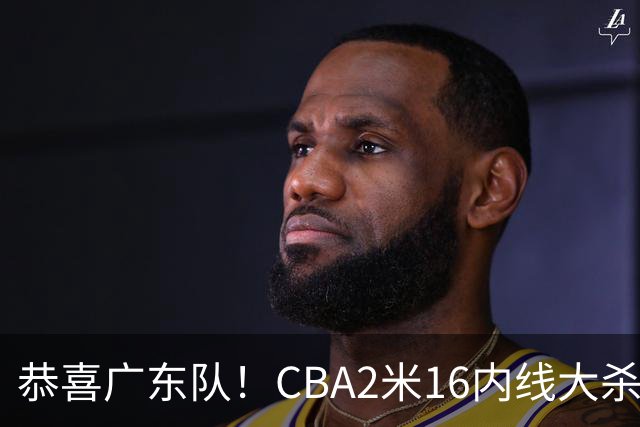 恭喜广东队！CBA2米16内线大杀器有望加盟，年薪超过130万美元？