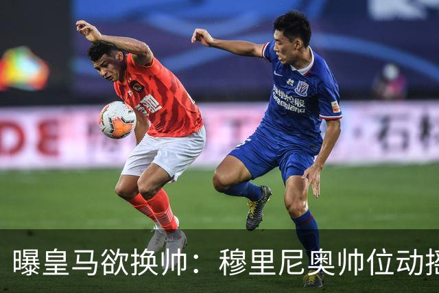 曝皇马欲换帅：穆里尼奥帅位动摇，德尚成接任头号人选