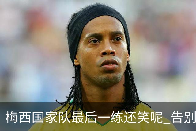 梅西国家队最后一练还笑呢 告别战踢满全场但六老友缺阵