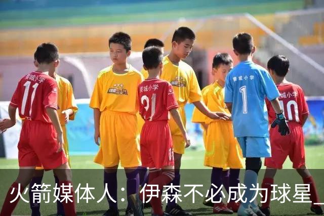火箭媒体人：伊森不必成为球星 顶级的角色球员同样有价值