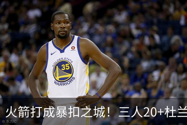火箭打成暴扣之城！三人20+杜兰特轻鏖战37分钟 休城氛围轻松愉悦
