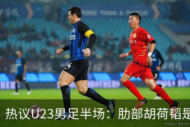 热议U23男足半场：肋部胡荷韬是防守弱点；中场恢复体能是关键