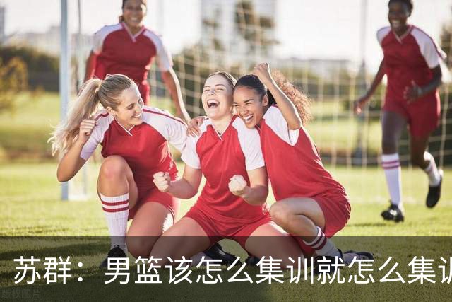 苏群：男篮该怎么集训就怎么集训不会变 世界杯前两三个月不会少
