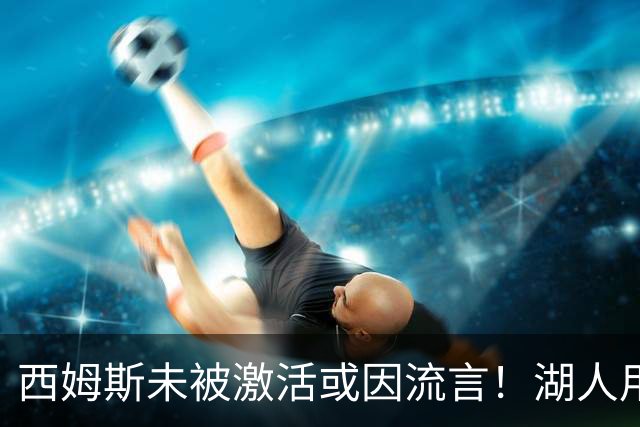 西姆斯未被激活或因流言！湖人用克内克特+次轮报价 鹿媒盼管理层拒绝