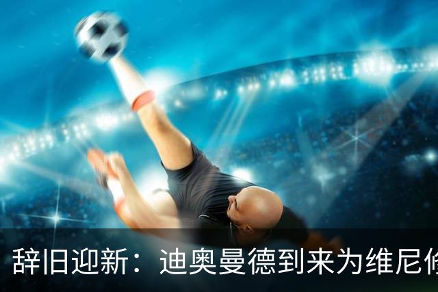 辞旧迎新：迪奥曼德到来为维尼修斯离队敞开大门