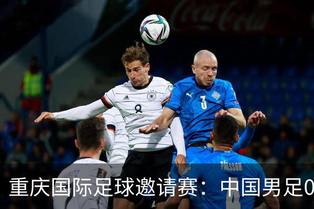 重庆国际足球邀请赛：中国男足0:5负于巴勒斯坦队
