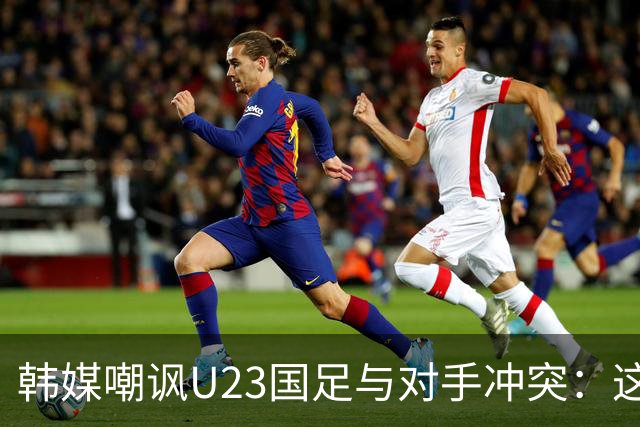 韩媒嘲讽U23国足与对手冲突：这就是中国足球三流的原因