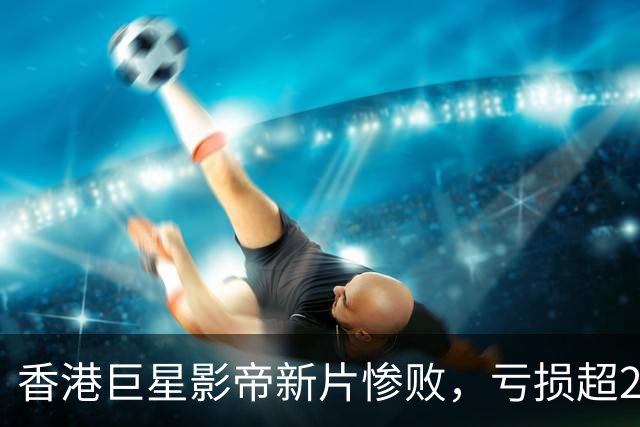 香港巨星影帝新片惨败，亏损超2000万，观众差评如潮