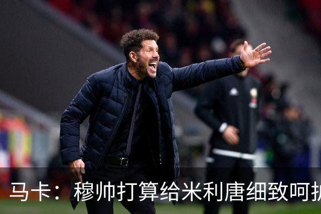 马卡：穆帅打算给米利唐细致呵护，不想因任何闪失导致其再次受伤