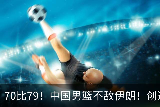 70比79！中国男篮不敌伊朗！创造近12年最差战绩