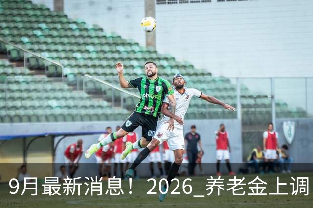 9月最新消息！2026 养老金上调：一类已涨，河北退休人员速看